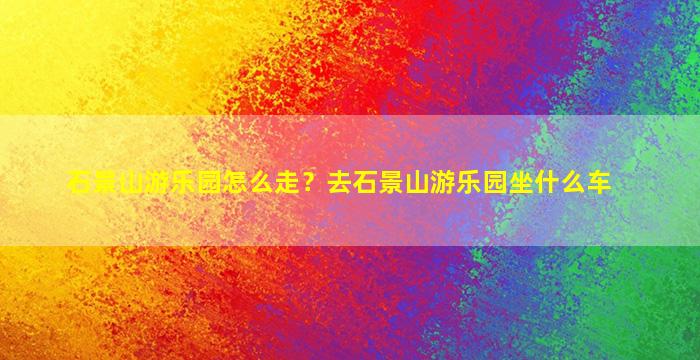 石景山游乐园怎么走？去石景山游乐园坐什么车